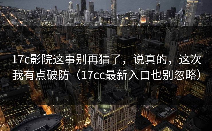 17c影院这事别再猜了，说真的，这次我有点破防（17cc最新入口也别忽略）