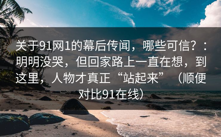 关于91网1的幕后传闻，哪些可信？：明明没哭，但回家路上一直在想，到这里，人物才真正“站起来”（顺便对比91在线）