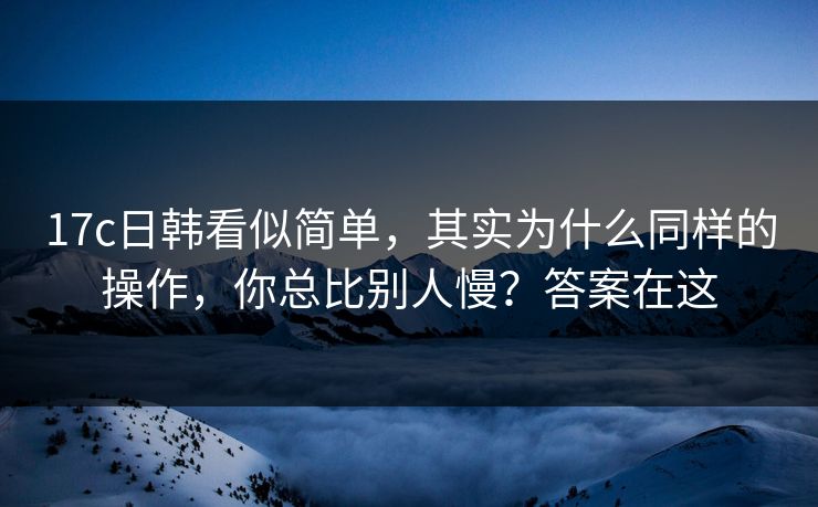 17c日韩看似简单，其实为什么同样的操作，你总比别人慢？答案在这