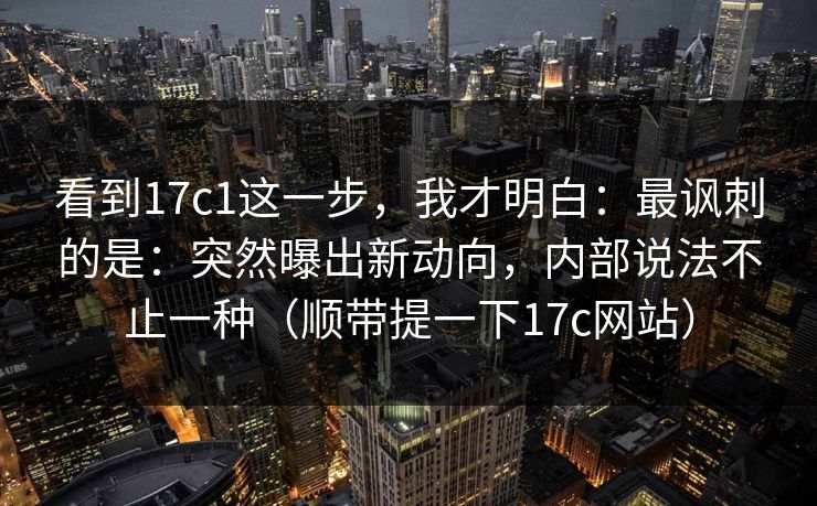 看到17c1这一步，我才明白：最讽刺的是：突然曝出新动向，内部说法不止一种（顺带提一下17c网站）