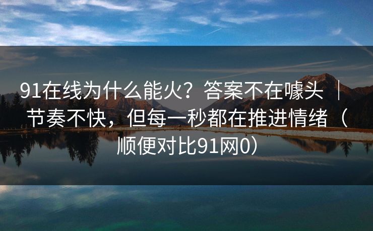 91在线为什么能火？答案不在噱头 ｜ 节奏不快，但每一秒都在推进情绪（顺便对比91网0）