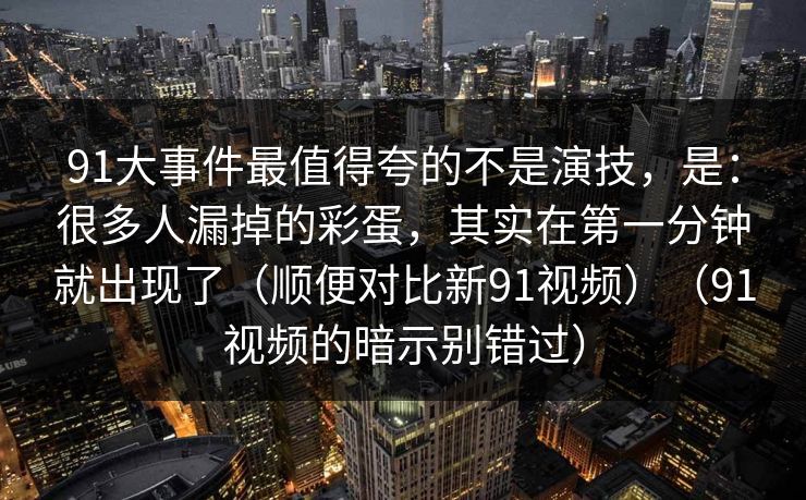 91大事件最值得夸的不是演技，是：很多人漏掉的彩蛋，其实在第一分钟就出现了（顺便对比新91视频）（91视频的暗示别错过）