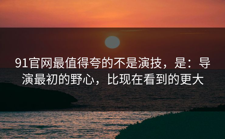 91官网最值得夸的不是演技，是：导演最初的野心，比现在看到的更大