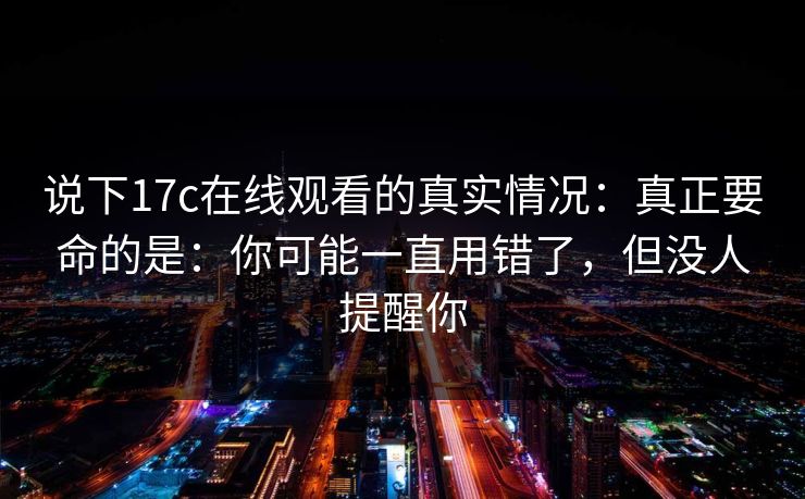 说下17c在线观看的真实情况：真正要命的是：你可能一直用错了，但没人提醒你