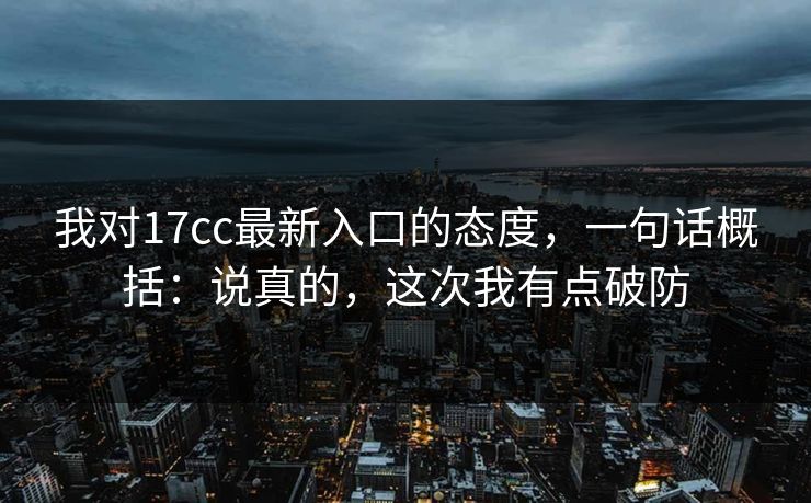 我对17cc最新入口的态度，一句话概括：说真的，这次我有点破防