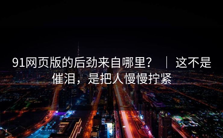 91网页版的后劲来自哪里？ ｜ 这不是催泪，是把人慢慢拧紧