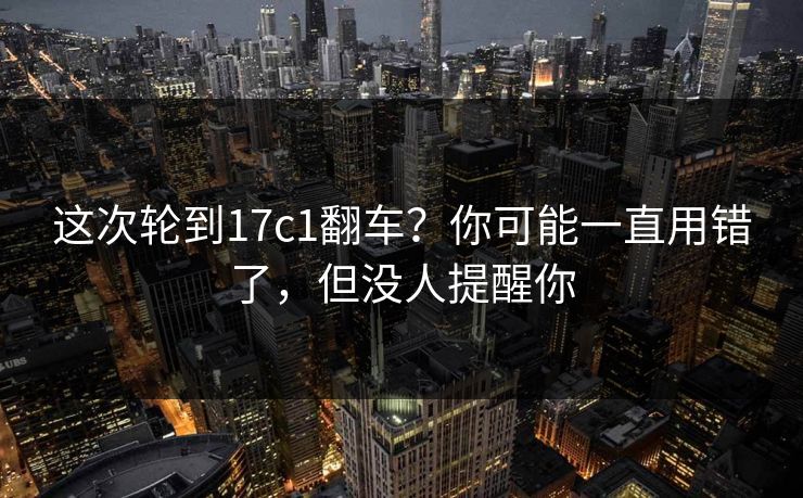 这次轮到17c1翻车？你可能一直用错了，但没人提醒你