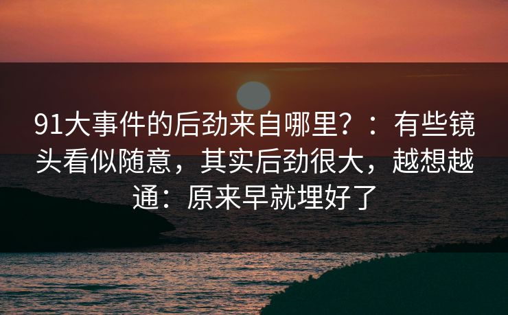 91大事件的后劲来自哪里？：有些镜头看似随意，其实后劲很大，越想越通：原来早就埋好了