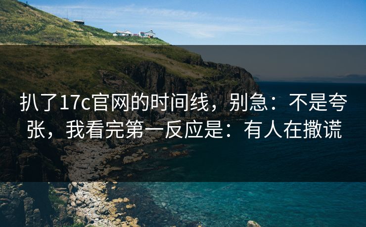 扒了17c官网的时间线，别急：不是夸张，我看完第一反应是：有人在撒谎