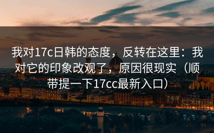 我对17c日韩的态度，反转在这里：我对它的印象改观了，原因很现实（顺带提一下17cc最新入口）