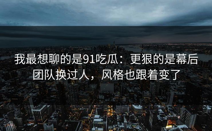 我最想聊的是91吃瓜：更狠的是幕后团队换过人，风格也跟着变了