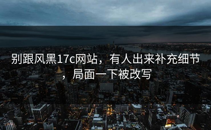 别跟风黑17c网站，有人出来补充细节，局面一下被改写