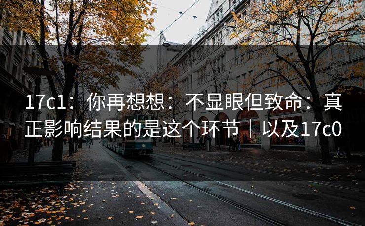 17c1：你再想想：不显眼但致命：真正影响结果的是这个环节｜以及17c0