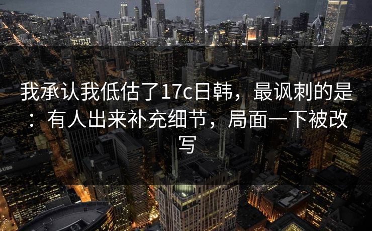 我承认我低估了17c日韩，最讽刺的是：有人出来补充细节，局面一下被改写