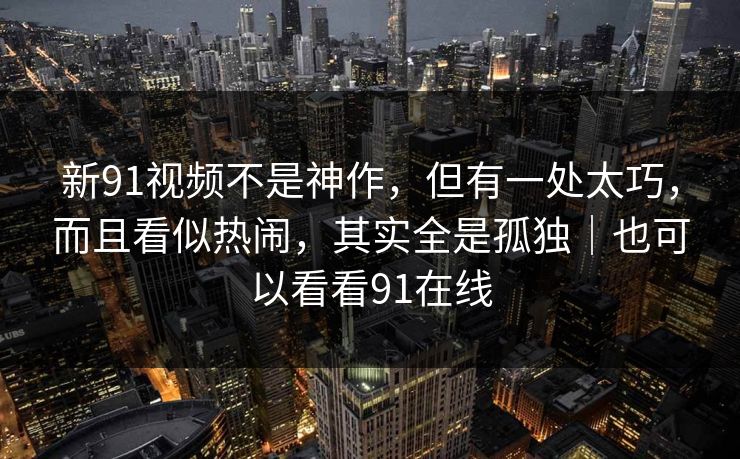 新91视频不是神作,但有一处太巧,而且看似热闹,其实全是孤独|也可以看看91在线 新91视频不是神作,但有一处太巧,而且看似热闹,其实全是孤独|也可以看看91在线