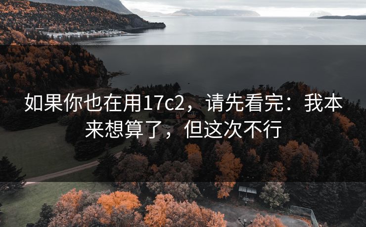 如果你也在用17c2，请先看完：我本来想算了，但这次不行