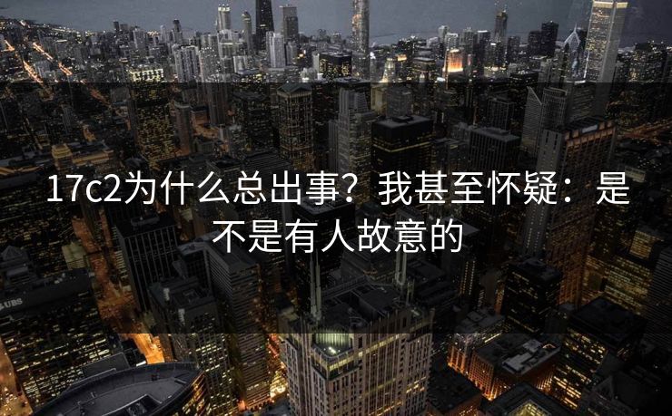 17c2为什么总出事？我甚至怀疑：是不是有人故意的