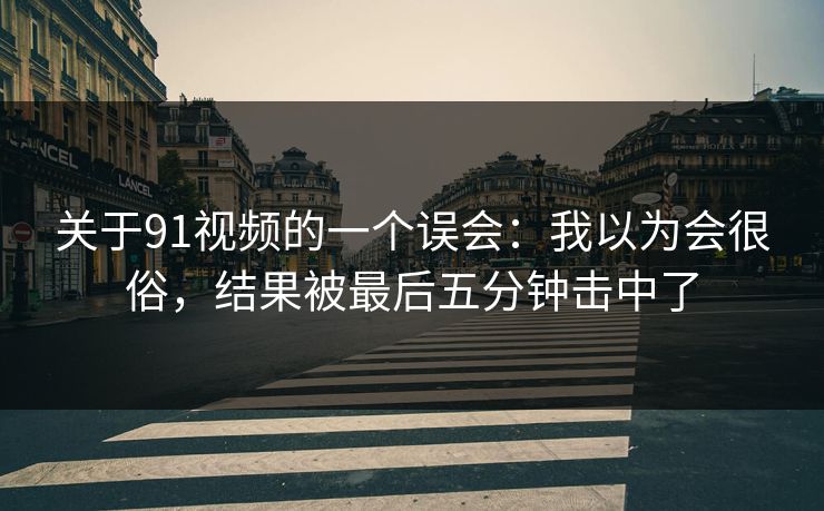 关于91视频的一个误会：我以为会很俗，结果被最后五分钟击中了