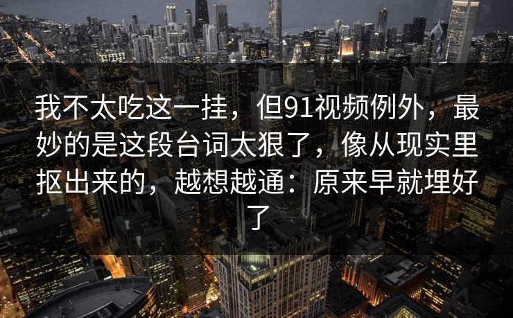 我不太吃这一挂，但91视频例外，最妙的是这段台词太狠了，像从现实里抠出来的，越想越通：原来早就埋好了