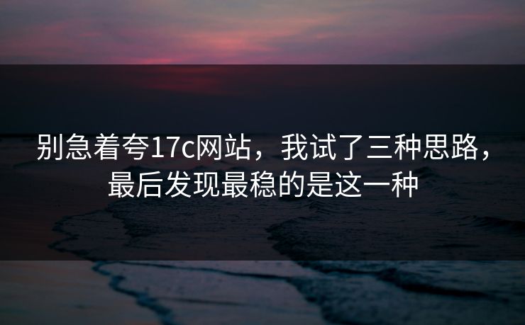 别急着夸17c网站，我试了三种思路，最后发现最稳的是这一种