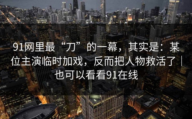91网里最“刀”的一幕，其实是：某位主演临时加戏，反而把人物救活了｜也可以看看91在线