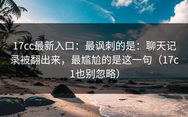 17cc最新入口：最讽刺的是：聊天记录被翻出来，最尴尬的是这一句（17c1也别忽略）
