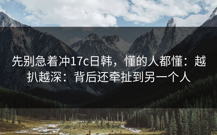先别急着冲17c日韩，懂的人都懂：越扒越深：背后还牵扯到另一个人