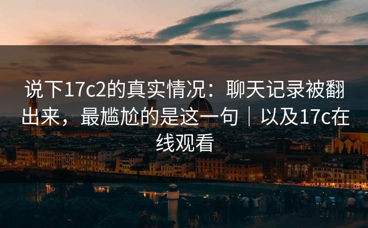 说下17c2的真实情况：聊天记录被翻出来，最尴尬的是这一句｜以及17c在线观看