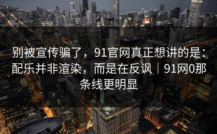 别被宣传骗了,91官网真正想讲的是:配乐并非渲染,而是在反讽|91网0那条线更明显 别被宣传骗了,91官网真正想讲的是:配乐并非渲染,而是在反讽|91网0那条线更明显