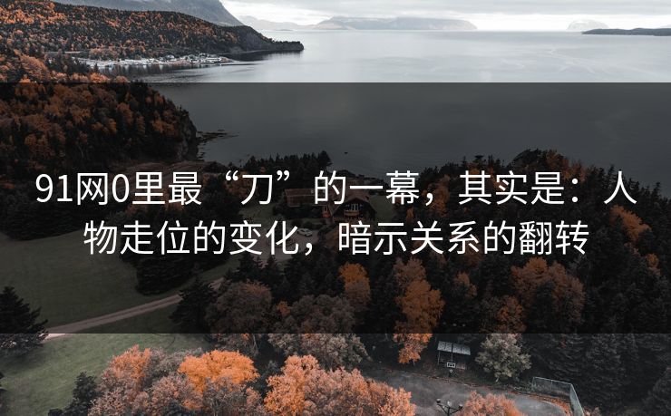91网0里最“刀”的一幕，其实是：人物走位的变化，暗示关系的翻转