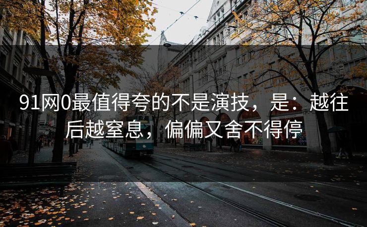 91网0最值得夸的不是演技，是：越往后越窒息，偏偏又舍不得停