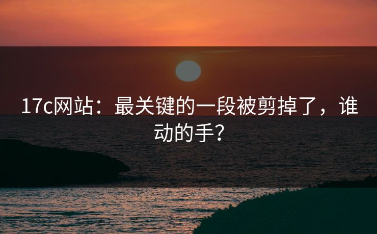 17c网站:最关键的一段被剪掉了,谁动的手? 17c网站:最关键的一段被剪掉了,谁动的手?