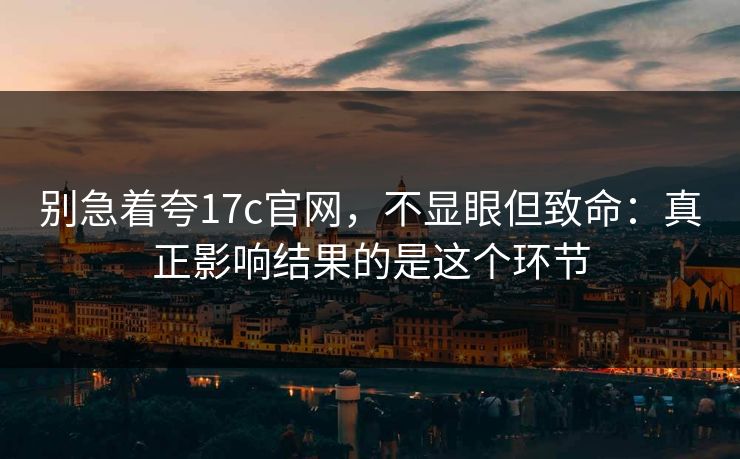 别急着夸17c官网，不显眼但致命：真正影响结果的是这个环节
