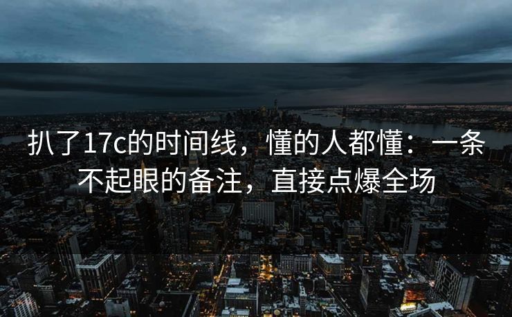 扒了17c的时间线,懂的人都懂:一条不起眼的备注,直接点爆全场 扒了17c的时间线,懂的人都懂:一条不起眼的备注,直接点爆全场
