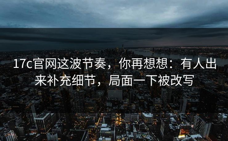 17c官网这波节奏,你再想想:有人出来补充细节,局面一下被改写 17c官网这波节奏,你再想想:有人出来补充细节,局面一下被改写