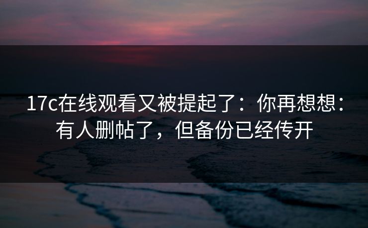 17c在线观看又被提起了：你再想想：有人删帖了，但备份已经传开