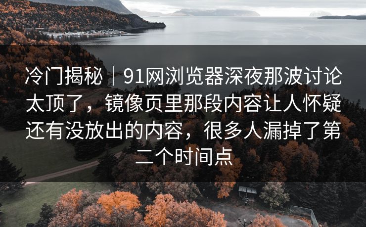 冷门揭秘｜91网浏览器深夜那波讨论太顶了，镜像页里那段内容让人怀疑还有没放出的内容，很多人漏掉了第二个时间点