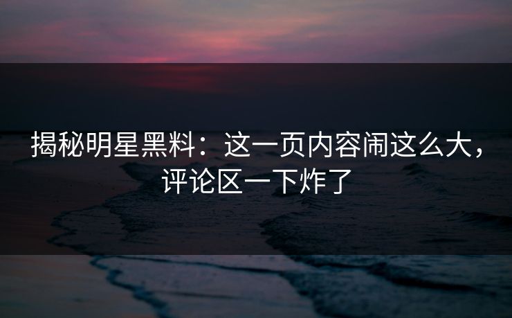 揭秘明星黑料：这一页内容闹这么大，评论区一下炸了