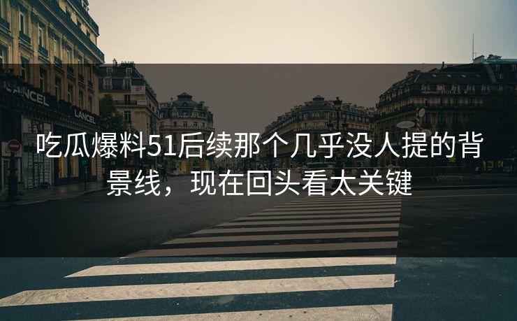 吃瓜爆料51后续那个几乎没人提的背景线，现在回头看太关键