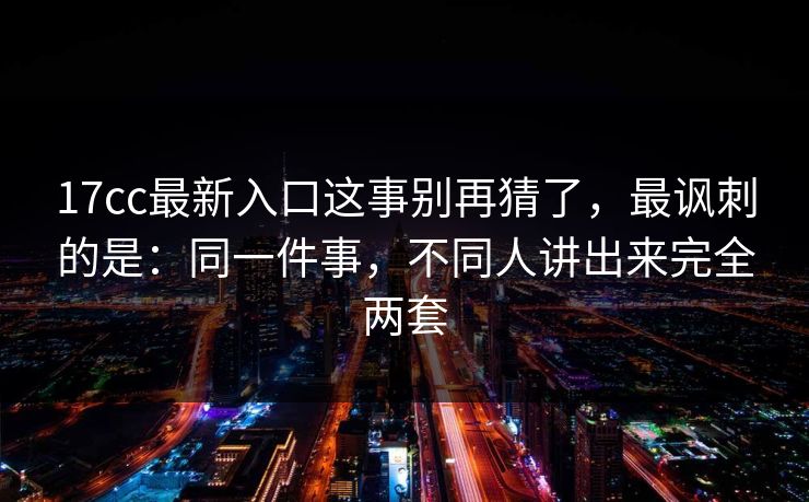 17cc最新入口这事别再猜了，最讽刺的是：同一件事，不同人讲出来完全两套