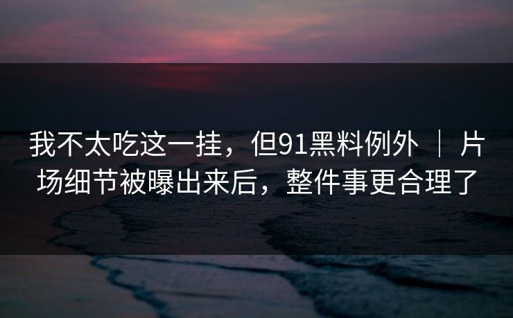 我不太吃这一挂，但91黑料例外 ｜ 片场细节被曝出来后，整件事更合理了