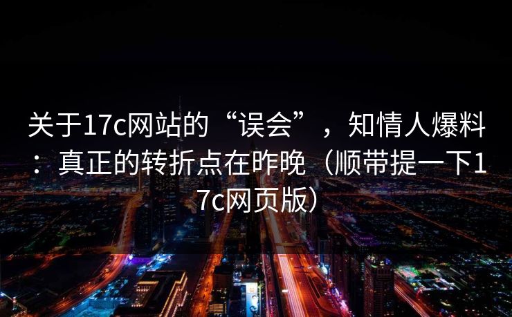 关于17c网站的“误会”，知情人爆料：真正的转折点在昨晚（顺带提一下17c网页版）