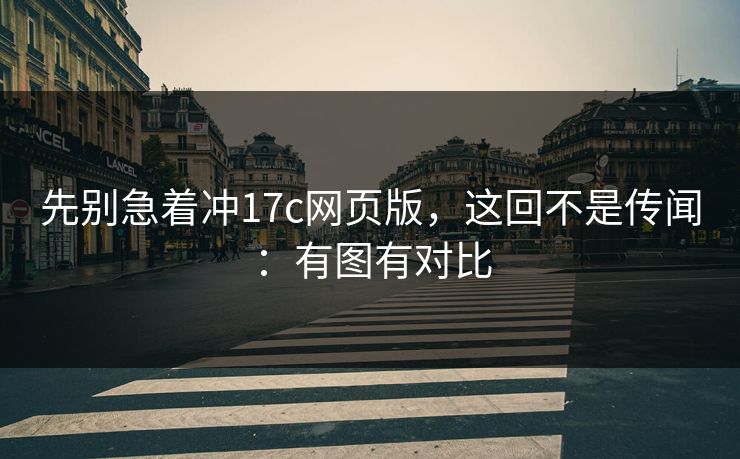 先别急着冲17c网页版，这回不是传闻：有图有对比