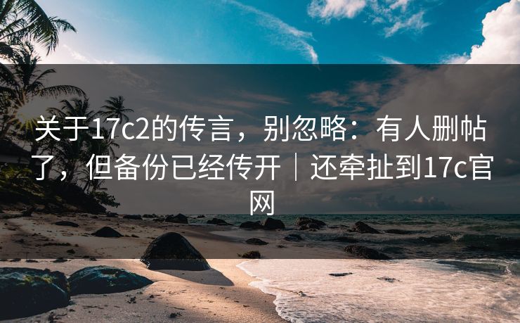 关于17c2的传言，别忽略：有人删帖了，但备份已经传开｜还牵扯到17c官网