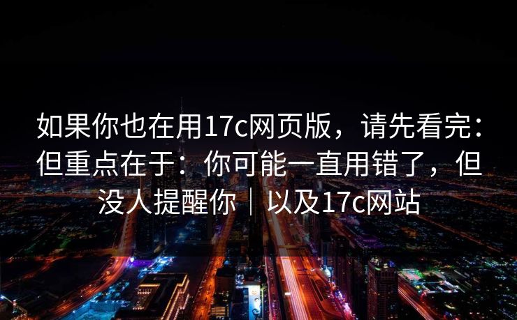 如果你也在用17c网页版，请先看完：但重点在于：你可能一直用错了，但没人提醒你｜以及17c网站