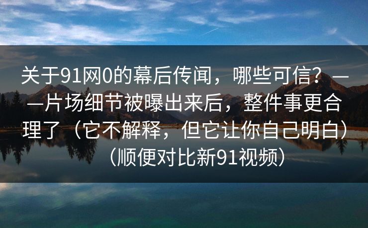 关于91网0的幕后传闻，哪些可信？——片场细节被曝出来后，整件事更合理了（它不解释，但它让你自己明白）（顺便对比新91视频）