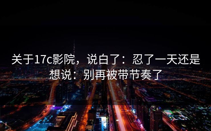 关于17c影院，说白了：忍了一天还是想说：别再被带节奏了