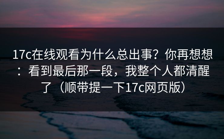 17c在线观看为什么总出事？你再想想：看到最后那一段，我整个人都清醒了（顺带提一下17c网页版）