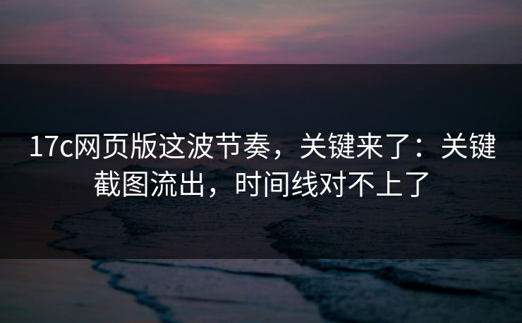 17c网页版这波节奏，关键来了：关键截图流出，时间线对不上了