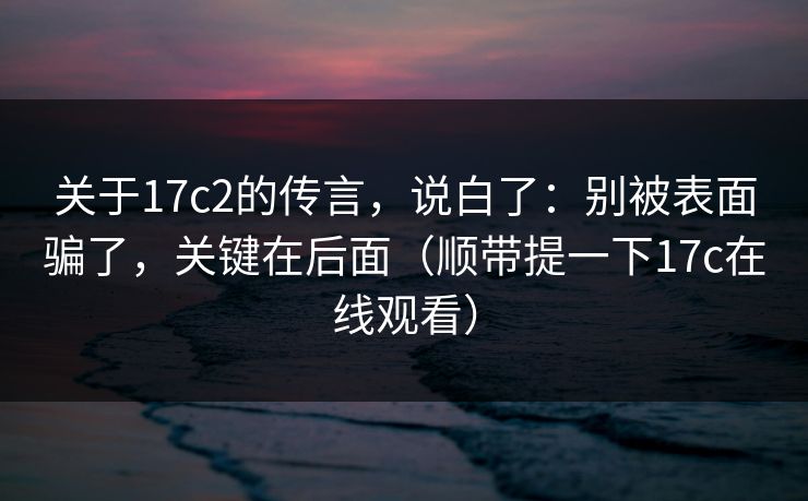 关于17c2的传言，说白了：别被表面骗了，关键在后面（顺带提一下17c在线观看）